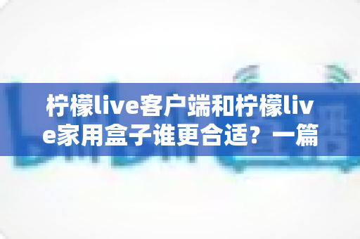 柠檬live客户端和柠檬live家用盒子谁更合适？一篇看懂的文章助你轻松做出最优选择
