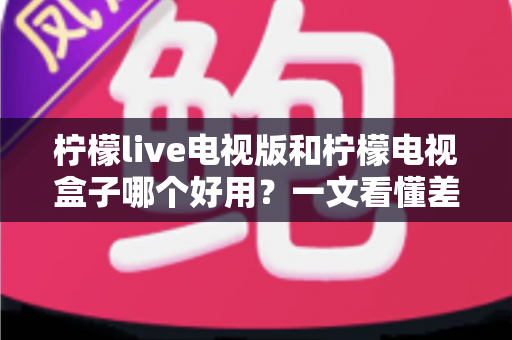 柠檬live电视版和柠檬电视盒子哪个好用？一文看懂差异，选对不花冤枉钱