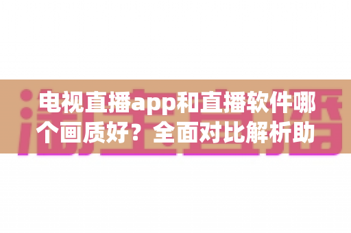 电视直播app和直播软件哪个画质好？全面对比解析助你选出高清观影利器