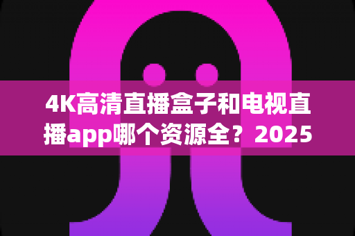 4K高清直播盒子和电视直播app哪个资源全？2025最新选购指南帮你一次搞懂