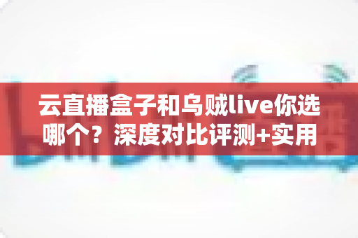 云直播盒子和乌贼live你选哪个？深度对比评测+实用选购指南，帮你一次选对直播工具