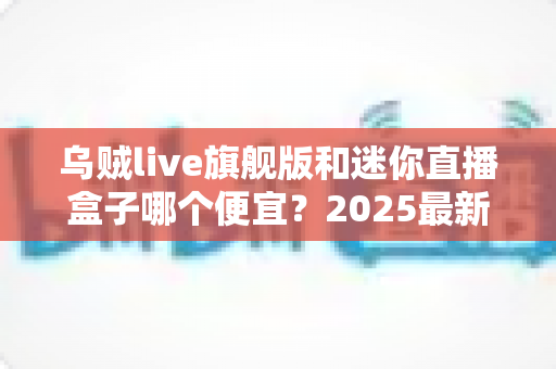 乌贼live旗舰版和迷你直播盒子哪个便宜？2025最新价格对比与高性价比选购攻略