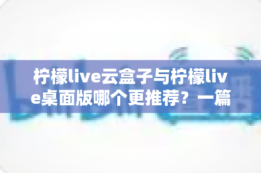 柠檬live云盒子与柠檬live桌面版哪个更推荐？一篇文章帮你彻底搞懂两款直播工具的取舍