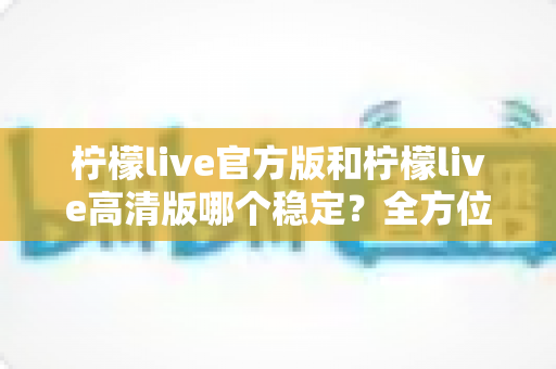 柠檬live官方版和柠檬live高清版哪个稳定？全方位深度对比解析，助你选出最适合自己的版本