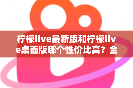 柠檬live最新版和柠檬live桌面版哪个性价比高？全方位深度对比测评与选购指南