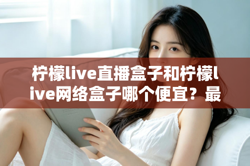 柠檬live直播盒子和柠檬live网络盒子哪个便宜？最新价格对比与高性价比选购全攻略