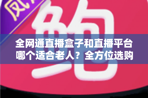 全网通直播盒子和直播平台哪个适合老人？全方位选购指南助您轻松决策