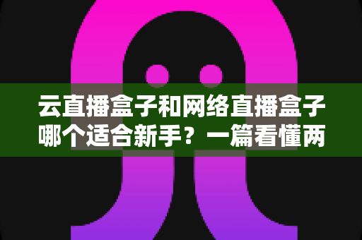 云直播盒子和网络直播盒子哪个适合新手？一篇看懂两种直播设备的核心区别与选购指南