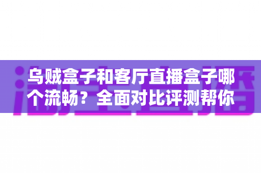 乌贼盒子和客厅直播盒子哪个流畅？全面对比评测帮你选出真正流畅的客厅观影利器