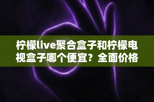 柠檬live聚合盒子和柠檬电视盒子哪个便宜?全面价格对比与高性价比选购指南 柠檬live聚合盒子和柠檬电视盒子哪个便宜?全面价格对比与高性价比选购指南