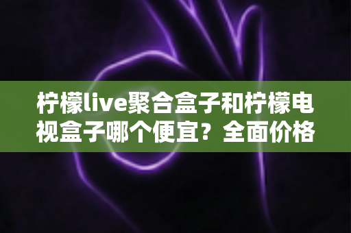 柠檬live聚合盒子和柠檬电视盒子哪个便宜？全面价格对比与高性价比选购指南