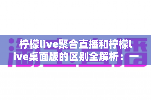 柠檬live聚合直播和柠檬live桌面版的区别全解析：一篇读懂两个版本，选对工具观看直播更轻松