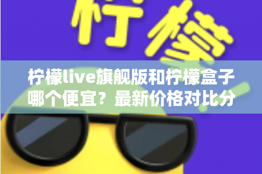 柠檬live旗舰版和柠檬盒子哪个便宜？最新价格对比分析与省钱选购全攻略