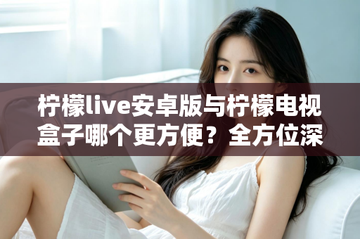 柠檬live安卓版与柠檬电视盒子哪个更方便？全方位深度对比帮你找到最适合的观影方案