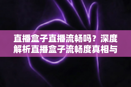 直播盒子直播流畅吗?深度解析直播盒子流畅度真相与实用优化指南 直播盒子直播流畅吗?深度解析直播盒子流畅度真相与实用优化指南