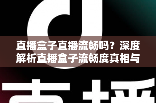 直播盒子直播流畅吗？深度解析直播盒子流畅度真相与实用优化指南
