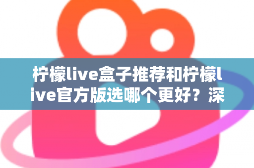 柠檬live盒子推荐和柠檬live官方版选哪个更好？深度对比与避坑选择指南