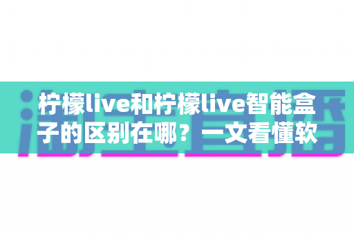 柠檬live和柠檬live智能盒子的区别在哪？一文看懂软件应用与硬件设备的全面差异