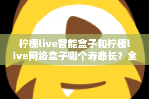 柠檬live智能盒子和柠檬live网络盒子哪个寿命长?全面解析使用寿命与选购指南 柠檬live智能盒子和柠檬live网络盒子哪个寿命长?全面解析使用寿命与选购指南