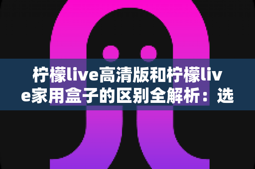 柠檬live高清版和柠檬live家用盒子的区别全解析：选对产品让家庭观影体验翻倍