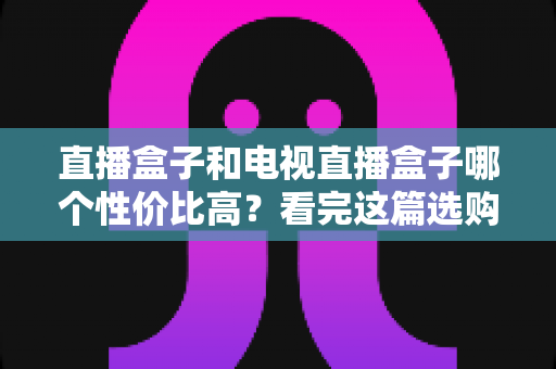 直播盒子和电视直播盒子哪个性价比高？看完这篇选购指南再掏钱也不迟