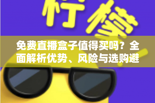 免费直播盒子值得买吗？全面解析优势、风险与选购避坑指南，看完这篇再决定