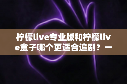 柠檬live专业版和柠檬live盒子哪个更适合追剧?一篇讲透的深度对比与选购指南 柠檬live专业版和柠檬live盒子哪个更适合追剧?一篇讲透的深度对比与选购指南