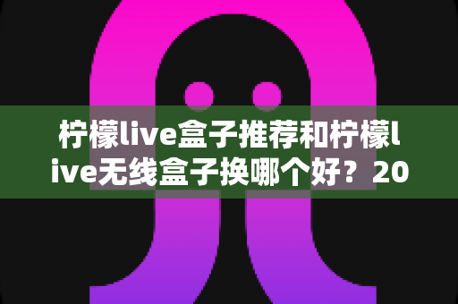 柠檬live盒子推荐和柠檬live无线盒子换哪个好？2025最新选购攻略与真实对比测评