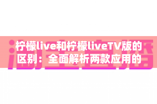 柠檬live和柠檬liveTV版的区别：全面解析两款应用的差异与选择指南
