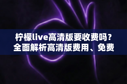 柠檬live高清版要收费吗？全面解析高清版费用、免费使用方法与会员权益指南