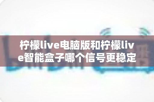 柠檬live电脑版和柠檬live智能盒子哪个信号更稳定?全面解析两大平台的信号表现与实用优化指南 柠檬live电脑版和柠檬live智能盒子哪个信号更稳定?全面解析两大平台的信号表现与实用优化指南