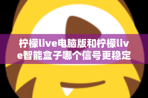 柠檬live电脑版和柠檬live智能盒子哪个信号更稳定?全面解析两大平台的信号表现与实用优化指南 柠檬live电脑版和柠檬live智能盒子哪个信号更稳定?全面解析两大平台的信号表现与实用优化指南