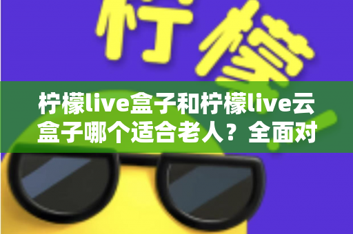 柠檬live盒子和柠檬live云盒子哪个适合老人？全面对比与选购指南，帮爸妈轻松看电视