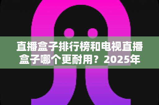 直播盒子排行榜和电视直播盒子哪个更耐用？2025年深度解析与选购避坑指南