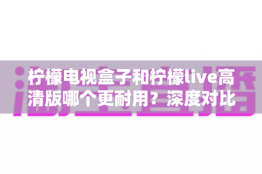 柠檬电视盒子和柠檬live高清版哪个更耐用?深度对比评测助你选出更耐用的家庭影音设备 柠檬电视盒子和柠檬live高清版哪个更耐用?深度对比评测助你选出更耐用的家庭影音设备
