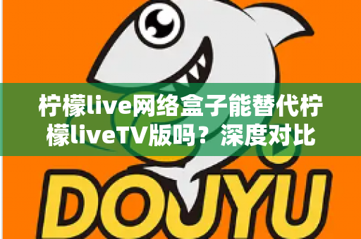 柠檬live网络盒子能替代柠檬liveTV版吗？深度对比分析与实用选择指南