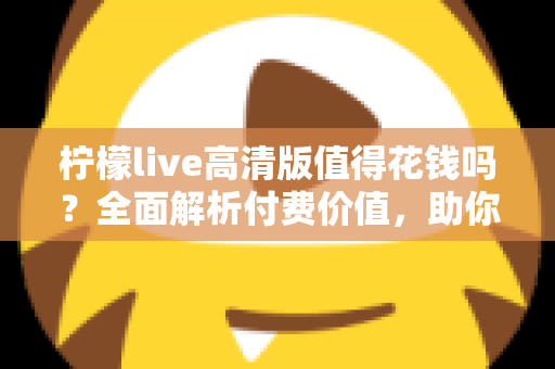 柠檬live高清版值得花钱吗？全面解析付费价值，助你做出明智选择