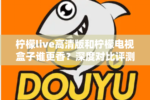 柠檬live高清版和柠檬电视盒子谁更香？深度对比评测帮你选对观影方案