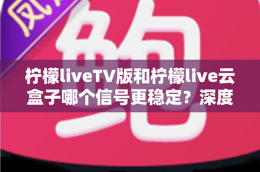 柠檬liveTV版和柠檬live云盒子哪个信号更稳定？深度对比分析与实用选购指南