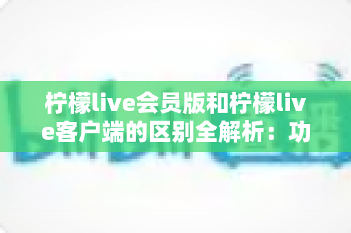 柠檬live会员版和柠檬live客户端的区别全解析：功能、价格与使用体验一网打尽