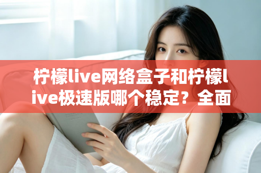 柠檬live网络盒子和柠檬live极速版哪个稳定？全面对比分析与选购指南
