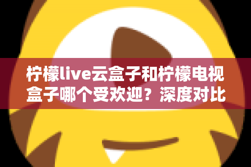 柠檬live云盒子和柠檬电视盒子哪个受欢迎？深度对比解析帮你选对不选贵