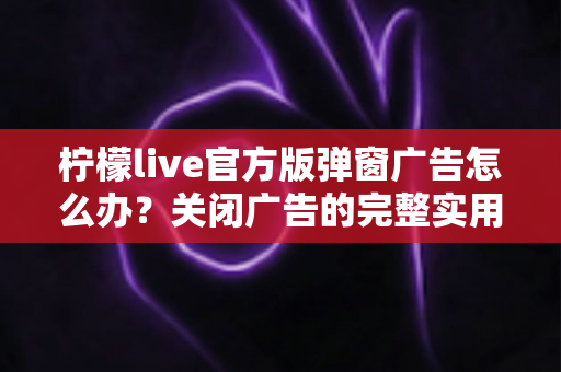 柠檬live官方版弹窗广告怎么办？关闭广告的完整实用攻略与安全避坑指南