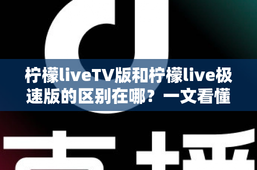 柠檬liveTV版和柠檬live极速版的区别在哪？一文看懂两大版本核心差异与选购指南