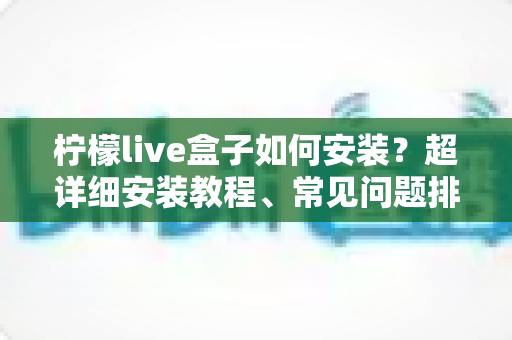 柠檬live盒子如何安装？超详细安装教程、常见问题排查与实用技巧一文搞定