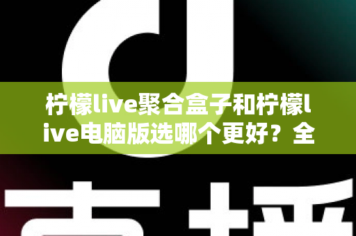 柠檬live聚合盒子和柠檬live电脑版选哪个更好？全方位对比评测与选购指南