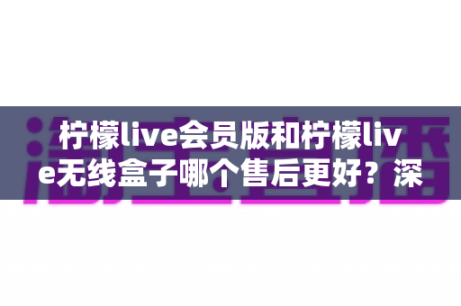 柠檬live会员版和柠檬live无线盒子哪个售后更好？深度对比解析助你安心选购