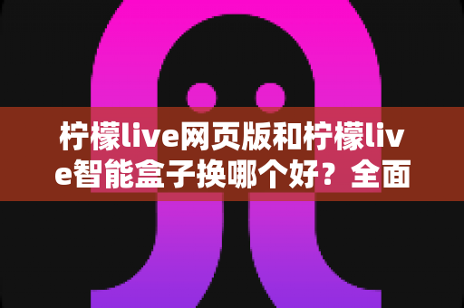 柠檬live网页版和柠檬live智能盒子换哪个好？全面对比分析助你轻松做出最佳选择