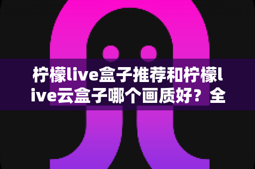柠檬live盒子推荐和柠檬live云盒子哪个画质好？全面深度对比与选购指南
