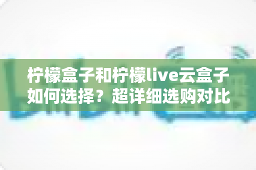 柠檬盒子和柠檬live云盒子如何选择？超详细选购对比指南，帮你找到最适合自己的追剧神器